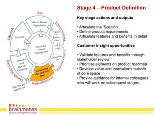 Stage 4 – Product Definition
Key stage actions and outputs

• Articulate the „Solution‟
• Define product requirements
• Articulate features and benefits in detail

Customer insight opportunities

• Validate features and benefits through
stakeholder review
• Prioritise elements on product roadmap
• Develop value-add innovations outside
of core space
• Provide guidance for internal colleagues
who will work on subsequent stages




                                       Page no.
 