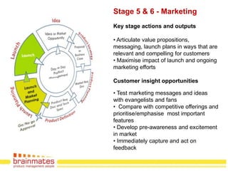 Stage 5 & 6 - Marketing
Key stage actions and outputs

• Articulate value propositions,
messaging, launch plans in ways that are
relevant and compelling for customers
• Maximise impact of launch and ongoing
marketing efforts

Customer insight opportunities

• Test marketing messages and ideas
with evangelists and fans
• Compare with competitive offerings and
prioritise/emphasise most important
features
• Develop pre-awareness and excitement
in market
• Immediately capture and act on
feedback                            Page no.
 