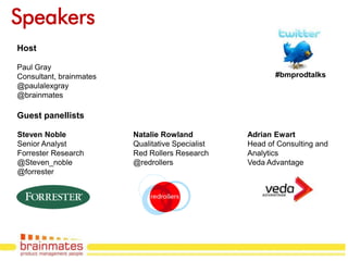 Speakers
Host

Paul Gray
Consultant, brainmates                                   #bmprodtalks
@paulalexgray
@brainmates

Guest panellists

Steven Noble             Natalie Rowland          Adrian Ewart
Senior Analyst           Qualitative Specialist   Head of Consulting and
Forrester Research       Red Rollers Research     Analytics
@Steven_noble            @redrollers              Veda Advantage
@forrester




                                                                   Page no.
 