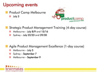 Upcoming events
  Product Camp Melbourne
    July 3



  Strategic Product Management Training (4-day course)
    Melbourne – July 8/9 and 15/16
    Sydney – July 22/23 and 29/30



  Agile Product Management Excellence (1-day course)
    Melbourne – July 5
    Sydney – September 7
    Melbourne – September 9

                                                         Page no.
 