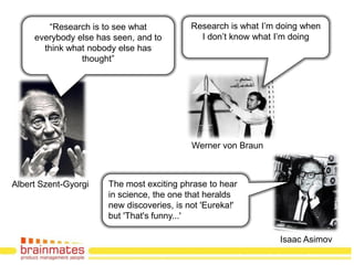 “Research is to see what            Research is what I‟m doing when
     everybody else has seen, and to          I don‟t know what I‟m doing
       think what nobody else has
                thought”




                                            Werner von Braun



Albert Szent-Gyorgi    The most exciting phrase to hear
                       in science, the one that heralds
                       new discoveries, is not 'Eureka!'
                       but 'That's funny...'
                                                                          Page no.
                                                                 Isaac Asimov
 
