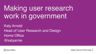 Digital, Data and Technology
Making user research
work in government
Katy Arnold
Head of User Research and Design
Home Office
@katyarnie
 