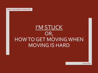 I’M STUCK
OR,
HOWTO GET MOVINGWHEN
MOVING IS HARD
Product Tank Brighton / March 2016
Randy Silver
 