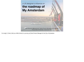 a UX designer's inﬂuence on 
the roadmap of 
My Amsterdam
Peter Boersma (@pboersma), Online Product Manager My Amsterdam 
ProductTank Amsterdam, December 2017
Hi, tonight, I’d like to tell you a little bit about my journey as Online Product Manager for the City of Amsterdam.
 