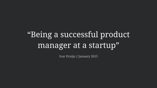 “Being a successful product
manager at a startup”
Ivar Pruijn // January 2015
 