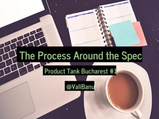 The Process Around the Spec
Product Tank Bucharest #1
@ValiBanu
 