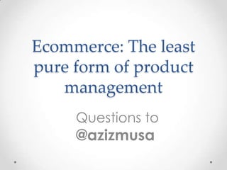 Ecommerce: The least
pure form of product
management
Questions to

@azizmusa

 