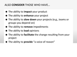 ALSO	
  CONSIDER	
  THOSE	
  WHO	
  HAVE…	
  
⚈  The	
  ability	
  to	
  impact	
  your	
  product	
  
⚈  The	
  ability	
  to	
  enhance	
  your	
  project	
  	
  
⚈  The	
  ability	
  to	
  slow	
  down	
  your	
  projects	
  (e.g.,	
  teams	
  or	
  
groups	
  you	
  depend	
  on)	
  
⚈  The	
  ability	
  to	
  remove	
  impediments	
  
⚈  The	
  ability	
  to	
  lead	
  opinions	
  
⚈  The	
  ability	
  to	
  facilitate	
  the	
  change	
  resulOng	
  from	
  your	
  
project	
  
⚈  The	
  ability	
  to	
  provide	
  “a	
  voice	
  of	
  reason”	
  
 