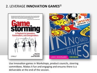 2.	
  LEVERAGE	
  INNOVATION	
  GAMES©	
  
Use	
  InnovaOon	
  games	
  in	
  Workshops,	
  product	
  councils,	
  steering	
  
commi:ees.	
  Makes	
  it	
  fun	
  and	
  engaging	
  and	
  ensures	
  there	
  is	
  a	
  
deliverable	
  at	
  the	
  end	
  of	
  the	
  session.	
  
 
