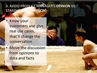 3.	
  AVOID	
  PRODUCT	
  MANAGER'S	
  OPINION	
  VS.	
  
STAKEHOLDER'S	
  OPINION	
  
•  Know	
  your	
  
customers	
  and	
  give	
  
real	
  use	
  cases,	
  
that’ll	
  change	
  the	
  
conversaOon	
  
•  Move	
  the	
  discussion	
  
from	
  opinions	
  to	
  
data	
  and	
  facts	
  
 
