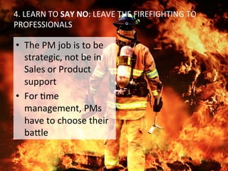 4.	
  LEARN	
  TO	
  SAY	
  NO:	
  LEAVE	
  THE	
  FIREFIGHTING	
  TO	
  
PROFESSIONALS	
  
•  The	
  PM	
  job	
  is	
  to	
  be	
  
strategic,	
  not	
  be	
  in	
  
Sales	
  or	
  Product	
  
support	
  
•  For	
  Ome	
  
management,	
  PMs	
  
have	
  to	
  choose	
  their	
  
ba:le	
  
 