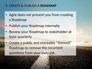 5.	
  CREATE	
  &	
  PUBLISH	
  A	
  ROADMAP	
  
•  Agile	
  does	
  not	
  prevent	
  you	
  from	
  creaOng	
  
a	
  Roadmap	
  
•  Publish	
  your	
  Roadmap	
  internally	
  
•  Review	
  your	
  Roadmap	
  to	
  stakeholder	
  at	
  
least	
  quarterly	
  
•  Create	
  a	
  public	
  and	
  shareable	
  “themed”	
  
Roadmap	
  to	
  remove	
  the	
  recurrent	
  
quesOons	
  from	
  your	
  daily	
  job	
  
 