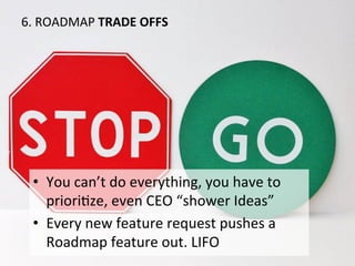 6.	
  ROADMAP	
  TRADE	
  OFFS	
  
•  You	
  can’t	
  do	
  everything,	
  you	
  have	
  to	
  
prioriOze,	
  even	
  CEO	
  “shower	
  Ideas”	
  
•  Every	
  new	
  feature	
  request	
  pushes	
  a	
  
Roadmap	
  feature	
  out.	
  LIFO	
  
 