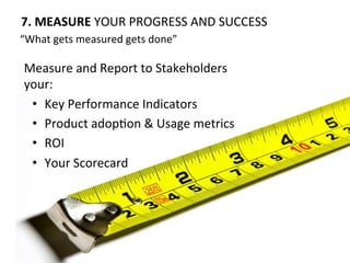 7.	
  MEASURE	
  YOUR	
  PROGRESS	
  AND	
  SUCCESS	
  
Measure	
  and	
  Report	
  to	
  Stakeholders	
  
your:	
  
•  Key	
  Performance	
  Indicators	
  
•  Product	
  adopOon	
  &	
  Usage	
  metrics	
  
•  ROI	
  
•  Your	
  Scorecard	
  
“What	
  gets	
  measured	
  gets	
  done”	
  
 