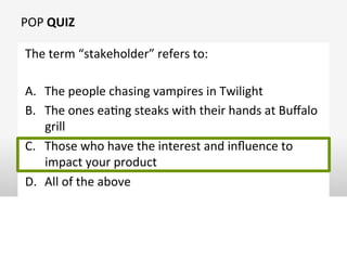 POP	
  QUIZ	
  
The	
  term	
  “stakeholder”	
  refers	
  to:	
  
A.  The	
  people	
  chasing	
  vampires	
  in	
  Twilight	
  
B.  The	
  ones	
  eaOng	
  steaks	
  with	
  their	
  hands	
  at	
  Buﬀalo	
  
grill	
  
C.  Those	
  who	
  have	
  the	
  interest	
  and	
  inﬂuence	
  to	
  
impact	
  your	
  product	
  
D.  All	
  of	
  the	
  above	
  
 