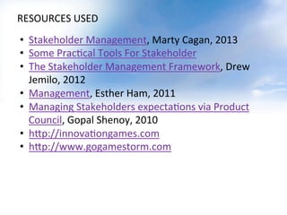 RESOURCES	
  USED	
  
•  Stakeholder	
  Management,	
  Marty	
  Cagan,	
  2013	
  
•  Some	
  PracOcal	
  Tools	
  For	
  Stakeholder	
  	
  
•  The	
  Stakeholder	
  Management	
  Framework,	
  Drew	
  
Jemilo,	
  2012	
  
•  Management,	
  Esther	
  Ham,	
  2011	
  
•  Managing	
  Stakeholders	
  expectaOons	
  via	
  Product	
  
Council,	
  Gopal	
  Shenoy,	
  2010	
  
•  h:p://innovaOongames.com	
  	
  
•  h:p://www.gogamestorm.com	
  	
  
 
