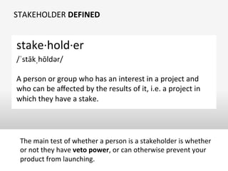 STAKEHOLDER	
  DEFINED	
  
stake·∙hold·∙er	
  	
  	
  
/ˈstākˌhōldər/	
  
	
  
A	
  person	
  or	
  group	
  who	
  has	
  an	
  interest	
  in	
  a	
  project	
  and	
  
who	
  can	
  be	
  aﬀected	
  by	
  the	
  results	
  of	
  it,	
  i.e.	
  a	
  project	
  in	
  
which	
  they	
  have	
  a	
  stake.	
  
The	
  main	
  test	
  of	
  whether	
  a	
  person	
  is	
  a	
  stakeholder	
  is	
  whether	
  
or	
  not	
  they	
  have	
  veto	
  power,	
  or	
  can	
  otherwise	
  prevent	
  your	
  
product	
  from	
  launching.	
  
 