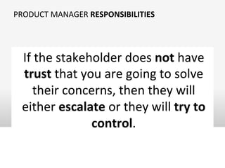 PRODUCT	
  MANAGER	
  RESPONSIBILITIES	
  
If	
  the	
  stakeholder	
  does	
  not	
  have	
  
trust	
  that	
  you	
  are	
  going	
  to	
  solve	
  
their	
  concerns,	
  then	
  they	
  will	
  
either	
  escalate	
  or	
  they	
  will	
  try	
  to	
  
control.	
  
 