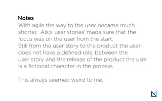 With agile the way to the user became much
shorter. Also ‘user stories’ made sure that the
focus was on the user from the start.
Still from the user story to the product the user
does not have a defined role, between the
user story and the release of the product the user
is a fictional character in the process.
This always seemed weird to me.
Notes
 