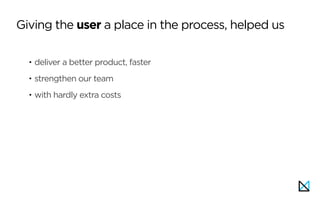 • deliver a better product, faster
• strengthen our team
• with hardly extra costs
Giving the user a place in the process, helped us
 