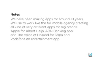 We have been making apps for around 10 years.
We use to work like the full mobile agency creating
all kind of very different apps for big brands.
Appie for Albert Heijn, ABN Banking app
and The Voice of Holland for Talpa and
Vodafone an entertainment app.
Notes
 