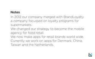 In 2012 our company merged with BrandLoyalty
a company focussed on loyalty programs for
supermarkets.
We changed our strategy to become the mobile
agency for food retail.
We now make apps for retail brands world wide.
Currently we work on apps for Denmark, China,
Taiwan and the Netherlands.
Notes
 