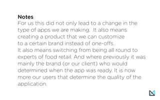 For us this did not only lead to a change in the
type of apps we are making. It also means
creating a product that we can customize
to a certain brand instead of one-offs.
It also means switching from being all round to
experts of food retail. And where previously it was
mainly the brand (or our client) who would
determined when the app was ready. It is now
more our users that determine the quality of the
application.
Notes
 