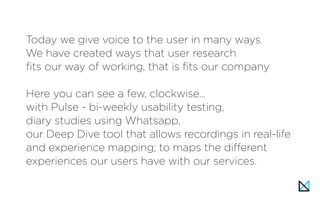 Today we give voice to the user in many ways.
We have created ways that user research
fits our way of working, that is fits our company
Here you can see a few, clockwise…
with Pulse - bi-weekly usability testing,
diary studies using Whatsapp,
our Deep Dive tool that allows recordings in real-life
and experience mapping; to maps the different
experiences our users have with our services.
 
