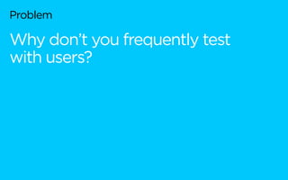 Problem
Why don’t you frequently test
with users?
 
