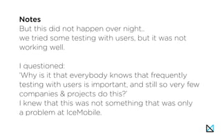 But this did not happen over night..
we tried some testing with users, but it was not
working well.
I questioned:
‘Why is it that everybody knows that frequently
testing with users is important, and still so very few
companies & projects do this?’
I knew that this was not something that was only
a problem at IceMobile.
Notes
 