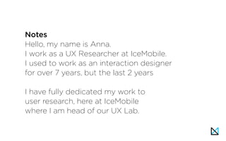 Hello, my name is Anna.
I work as a UX Researcher at IceMobile.
I used to work as an interaction designer
for over 7 years, but the last 2 years
I have fully dedicated my work to
user research, here at IceMobile
where I am head of our UX Lab.
Notes
 