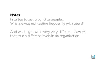 I started to ask around to people…
Why are you not testing frequently with users?
And what I got were very very different answers,
that touch different levels in an organization.
Notes
 