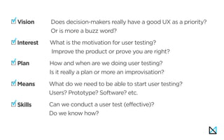 Vision
Interest  
Plan
Means
Skills
Vision: Does decision-makers really have a good UX as a priority? 
Or is more a buzz word?
Interest:
Vision
Interest  
Plan
Means
Skills
: What is the motivation for user testing?  
Improve the product or prove you are right?Interest:
How and when are we doing user testing? 
Is it really a plan or more an improvisation?
What do we need to be able to start user testing? 
Users? Prototype? Software? etc.
Skills:Can we conduct a user test (effective)?  
Do we know how?
 