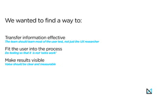 Transfer information effective 
The team should learn most of the user test, not just the UX researcher
Fit the user into the process 
Do testing so that it is not ‘extra work’
Make results visible 
Value should be clear and measurable
We wanted to find a way to:
 