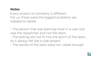 Every project or company is different.
For us, these were the biggest problems we
needed to tackle:
- The person that was learning most in a user test
was the researcher and not the team.
- The testing did not fit into the sprint of the team,
so it always felt like a side project.
- The results of the tests were not visible enough.
Notes
 