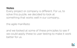Every project or company is different. For us, to
solve this puzzle, we decided to look at
something that works well in our company…
the agile manifesto
and we looked at some of these principles to see if
we could apply these to user testing to make it work
better for us.
Notes
 