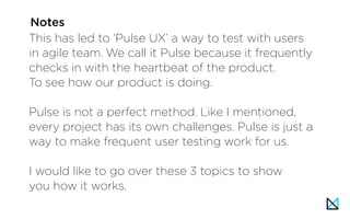 This has led to ‘Pulse UX’ a way to test with users
in agile team. We call it Pulse because it frequently
checks in with the heartbeat of the product.
To see how our product is doing.
Pulse is not a perfect method. Like I mentioned,
every project has its own challenges. Pulse is just a
way to make frequent user testing work for us.
I would like to go over these 3 topics to show
you how it works.
Notes
 