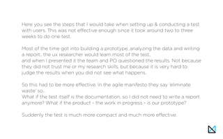 Here you see the steps that I would take when setting up & conducting a test
with users. This was not effective enough since it took around two to three
weeks to do one test.
Most of the time got into building a prototype, analyzing the data and writing
a report.. the ux researcher would learn most of the test..
and when I presented it the team and PO questioned the results. Not because
they did not trust me or my research skills, but because it is very hard to
judge the results when you did not see what happens.
So this had to be more effective. In the agile manifesto they say ‘eliminate
waste’ so…
What if the test itself is the documentation, so I did not need to write a report
anymore? What if the product - the work in progress - is our prototype?
Suddenly the test is much more compact and much more effective.
 