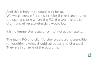 And this is how that would look for us.
We would create 2 rooms, one for the researcher and
the user and one where the PO, the team, and the
client and other stakeholders would be.
 
It is no longer the researcher that notes the results.
The team, PO and client/stakeholders are responsible
for identifying what should be better and changed.
They are in charge of the outcome.
 