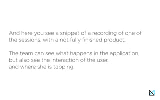 And here you see a snippet of a recording of one of
the sessions, with a not fully finished product.
The team can see what happens in the application,
but also see the interaction of the user,
and where she is tapping.
 