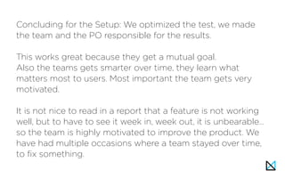 Concluding for the Setup: We optimized the test, we made
the team and the PO responsible for the results.
This works great because they get a mutual goal.
Also the teams gets smarter over time, they learn what
matters most to users. Most important the team gets very
motivated.
It is not nice to read in a report that a feature is not working
well, but to have to see it week in, week out, it is unbearable…
so the team is highly motivated to improve the product. We
have had multiple occasions where a team stayed over time,
to fix something.
 