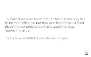 To make it work we knew that the test did not only had
to be more effective, but they also had to have a fixed
place into our process, so that it would not stay
‘something extra’.
This is how we fitted Pulse into our process.
 