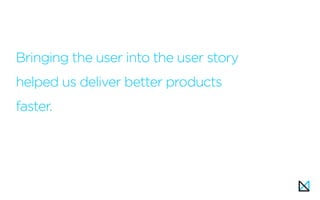 Bringing the user into the user story
helped us deliver better products
faster.
 