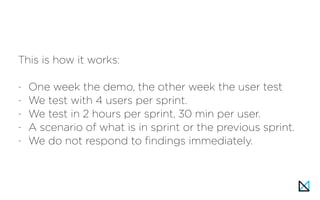 This is how it works:
- One week the demo, the other week the user test
- We test with 4 users per sprint.
- We test in 2 hours per sprint, 30 min per user.
- A scenario of what is in sprint or the previous sprint.
- We do not respond to findings immediately.
 