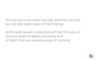 So now we know when we test, and how we test..
but we also keep track of the findings.
And made results visible & proof that this way of
working leads to better products and
is faster then our previous way of working.
 