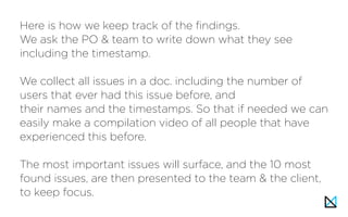 Here is how we keep track of the findings.
We ask the PO & team to write down what they see
including the timestamp.
We collect all issues in a doc. including the number of
users that ever had this issue before, and
their names and the timestamps. So that if needed we can
easily make a compilation video of all people that have
experienced this before.
The most important issues will surface, and the 10 most
found issues, are then presented to the team & the client,
to keep focus.
 