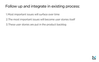 Follow up and integrate in existing process:
1.Most important issues will surface over time
2.The most important issues will become user stories itself
3.These user stories are put in the product backlog
 
