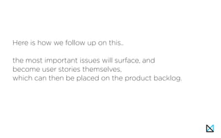 Here is how we follow up on this..
the most important issues will surface, and
become user stories themselves,
which can then be placed on the product backlog.
 