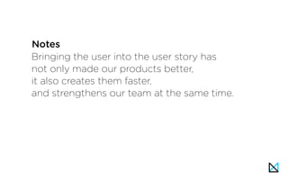 Bringing the user into the user story has
not only made our products better,
it also creates them faster,
and strengthens our team at the same time.
Notes
 