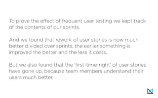 To prove the effect of frequent user testing we kept track
of the contents of our sprints.
And we found that rework of user stories is now much
better divided over sprints, the earlier something is
improved the better and the less it costs.
But we also found that the ‘first-time-right’ of user stories
have gone up, because team members understand their
users much better.
 